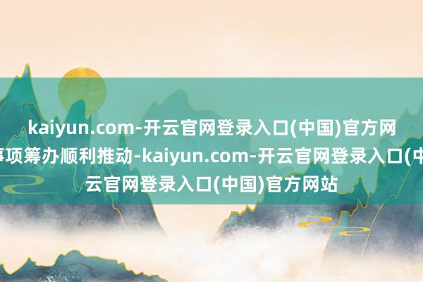kaiyun.com-开云官网登录入口(中国)官方网站以确保本事项筹办顺利推动-kaiyun.com-开云官网登录入口(中国)官方网站