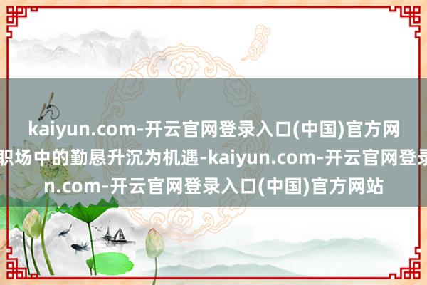 kaiyun.com-开云官网登录入口(中国)官方网站本文将筹商奈何将职场中的勤恳升沉为机遇-kaiyun.com-开云官网登录入口(中国)官方网站