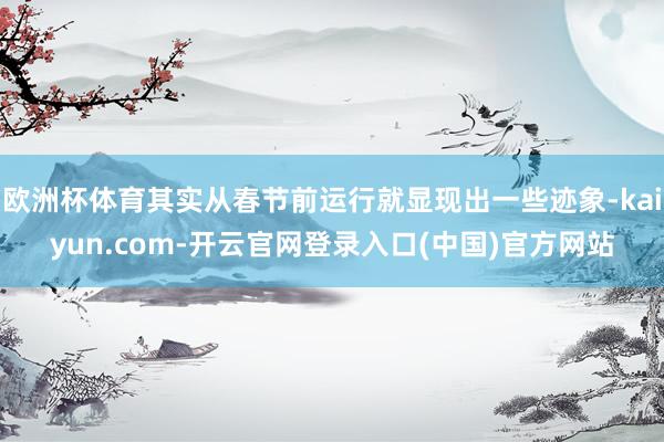 欧洲杯体育其实从春节前运行就显现出一些迹象-kaiyun.com-开云官网登录入口(中国)官方网站