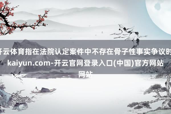 开云体育指在法院认定案件中不存在骨子性事实争议时-kaiyun.com-开云官网登录入口(中国)官方网站
