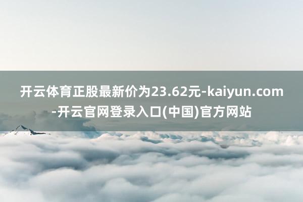 开云体育正股最新价为23.62元-kaiyun.com-开云官网登录入口(中国)官方网站