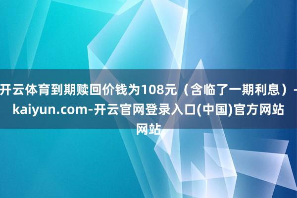 开云体育到期赎回价钱为108元（含临了一期利息）-kaiyun.com-开云官网登录入口(中国)官方网站